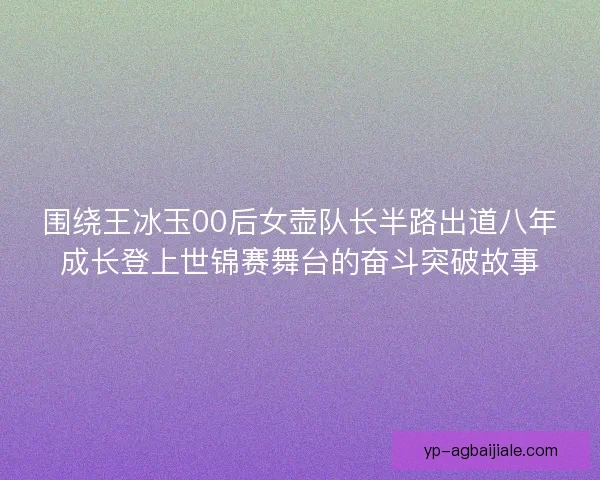 围绕王冰玉00后女壶队长半路出道八年成长登上世锦赛舞台的奋斗突破故事