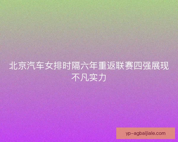 北京汽车女排时隔六年重返联赛四强展现不凡实力